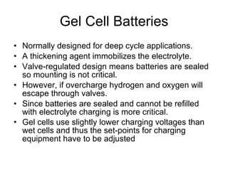 Gel Cell Batteries Normally designed for deep cycle applications. A thickening agent immobilizes the electrolyte. Valve-regulated design means batteries are sealed so mounting is not critical. However, if overcharge hydrogen and oxygen will escape through valves. Since batteries are sealed and cannot be refilled with electrolyte charging is more critical. Gel cells use slightly lower charging voltages than wet cells and thus the set-points for charging equipment have to be adjusted   