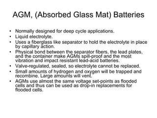 AGM, (Absorbed Glass Mat) Batteries Normally designed for deep cycle applications. Liquid electrolyte. Uses a fiberglass like separator to hold the electrolyte in place by capillary action.  Physical bond between the separator fibers, the lead plates, and the container make AGMs spill-proof and the most vibration and impact resistant lead-acid batteries.  Valve-regulated, sealed, so electrolyte cannot be replaced. Small amounts of hydrogen and oxygen will be trapped and recombine. Large amounts will vent. AGMs use almost the same voltage set-points as flooded cells and thus can be used as drop-in replacements for flooded cells.    