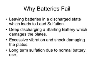 Why Batteries Fail Leaving batteries in a discharged state which leads to Lead Sulfation. Deep discharging a Starting Battery which damages the plates. Excessive vibration and shock damaging the plates. Long term sulfation due to normal battery use. 