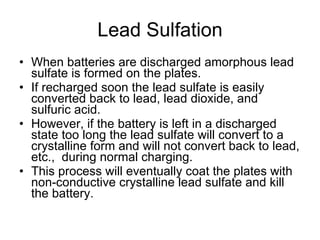 Lead Sulfation When batteries are discharged amorphous lead sulfate is formed on the plates.  If recharged soon the lead sulfate is easily converted back to lead, lead dioxide, and sulfuric acid. However, if the battery is left in a discharged state too long the lead sulfate will convert to a crystalline form and will not convert back to lead, etc.,  during normal charging. This process will eventually coat the plates with non-conductive crystalline lead sulfate and kill the battery. 
