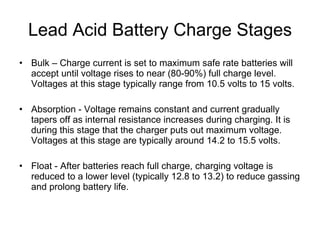 Lead Acid Battery Charge Stages Bulk – Charge current is set to maximum safe rate batteries will accept until voltage rises to near (80-90%) full charge level. Voltages at this stage typically range from 10.5 volts to 15 volts. Absorption - Voltage remains constant and current gradually tapers off as internal resistance increases during charging. It is during this stage that the charger puts out maximum voltage. Voltages at this stage are typically around 14.2 to 15.5 volts.  Float - After batteries reach full charge, charging voltage is reduced to a lower level (typically 12.8 to 13.2) to reduce gassing and prolong battery life.  