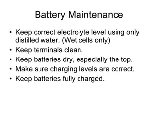 Battery Maintenance Keep correct electrolyte level using only distilled water. (Wet cells only) Keep terminals clean.  Keep batteries dry, especially the top. Make sure charging levels are correct. Keep batteries fully charged. 
