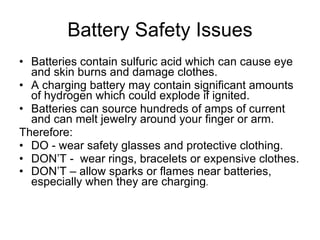 Battery Safety Issues Batteries contain sulfuric acid which can cause eye and skin burns and damage clothes. A charging battery may contain significant amounts of hydrogen which could explode if ignited. Batteries can source hundreds of amps of current and can melt jewelry around your finger or arm. Therefore: DO - wear safety glasses and protective clothing. DON’T -  wear rings, bracelets or expensive clothes. DON’T – allow sparks or flames near batteries, especially when they are charging . 