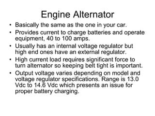 Engine Alternator Basically the same as the one in your car. Provides current to charge batteries and operate equipment, 40 to 100 amps. Usually has an internal voltage regulator but high end ones have an external regulator. High current load requires significant force to turn alternator so keeping belt tight is important. Output voltage varies depending on model and voltage regulator specifications. Range is 13.0 Vdc to 14.6 Vdc which presents an issue for proper battery charging. 