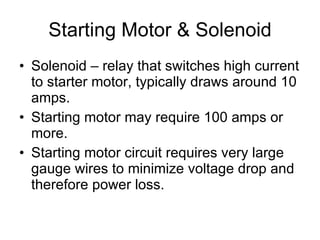 Starting Motor & Solenoid Solenoid – relay that switches high current to starter motor, typically draws around 10 amps. Starting motor may require 100 amps or more. Starting motor circuit requires very large gauge wires to minimize voltage drop and therefore power loss. 