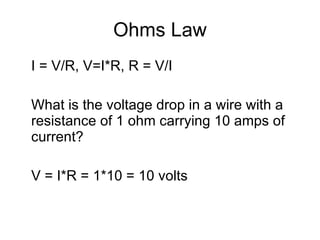 Ohms Law I = V/R, V=I*R, R = V/I What is the voltage drop in a wire with a resistance of 1 ohm carrying 10 amps of current? V = I*R = 1*10 = 10 volts 
