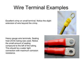 Wire Terminal Examples Excellent crimp on small terminal. Notice the slight extension of wire beyond the crimp. Heavy gauge wire terminals. Sealing heat shrink tubing was used. Notice the small amount of sealing compound to the left of the tubing. This should be a water tight connection with maximum corrosion resistance. 