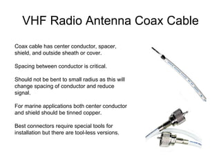 VHF Radio Antenna Coax Cable Coax cable has center conductor, spacer, shield, and outside sheath or cover. Spacing between conductor is critical. Should not be bent to small radius as this will change spacing of conductor and reduce signal. For marine applications both center conductor and shield should be tinned copper. Best connectors require special tools for installation but there are tool-less versions. 