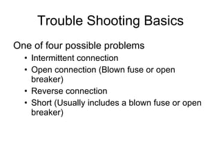Trouble Shooting Basics One of four possible problems Intermittent connection Open connection (Blown fuse or open breaker) Reverse connection Short (Usually includes a blown fuse or open breaker) 