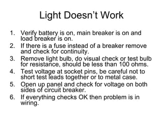 Light Doesn’t Work Verify battery is on, main breaker is on and load breaker is on. If there is a fuse instead of a breaker remove and check for continuity. Remove light bulb, do visual check or test bulb for resistance, should be less than 100 ohms. Test voltage at socket pins, be careful not to short test leads together or to metal case. Open up panel and check for voltage on both sides of circuit breaker. If everything checks OK then problem is in wiring. 