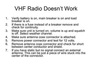VHF Radio Doesn’t Work Verify battery is on, main breaker is on and load breaker is on. If there is a fuse instead of a breaker remove and check for continuity. Make sure unit is turned on, volume is up and squelch is off. Select weather channel. Make sure antenna coax connector is attached. Remove power connector and test for 12 volts. Remove antenna coax connector and check for short between center conductor and shield. If you have static but no signal connect an external antenna. This can be just a piece of wire stuck into the center of the connector. 