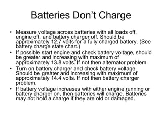 Batteries Don’t Charge Measure voltage across batteries with all loads off, engine off, and battery charger off. Should be approximately 12.7 volts for a fully charged battery. (See battery charge state chart.) If possible start engine and check battery voltage, should be greater and increasing with maximum of approximately 13.8 volts. If not then alternator problem. Turn on battery charger and check battery voltage. Should be greater and increasing with maximum of approximately 14.4 volts. If not then battery charger problem. If battery voltage increases with either engine running or battery charger on, then batteries will charge. Batteries may not hold a charge if they are old or damaged. 
