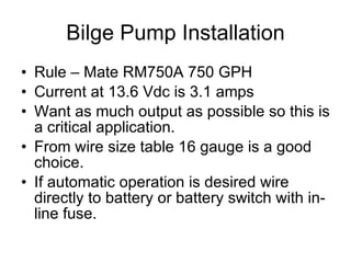 Bilge Pump Installation Rule – Mate RM750A 750 GPH Current at 13.6 Vdc is 3.1 amps Want as much output as possible so this is a critical application. From wire size table 16 gauge is a good choice. If automatic operation is desired wire directly to battery or battery switch with in-line fuse. 