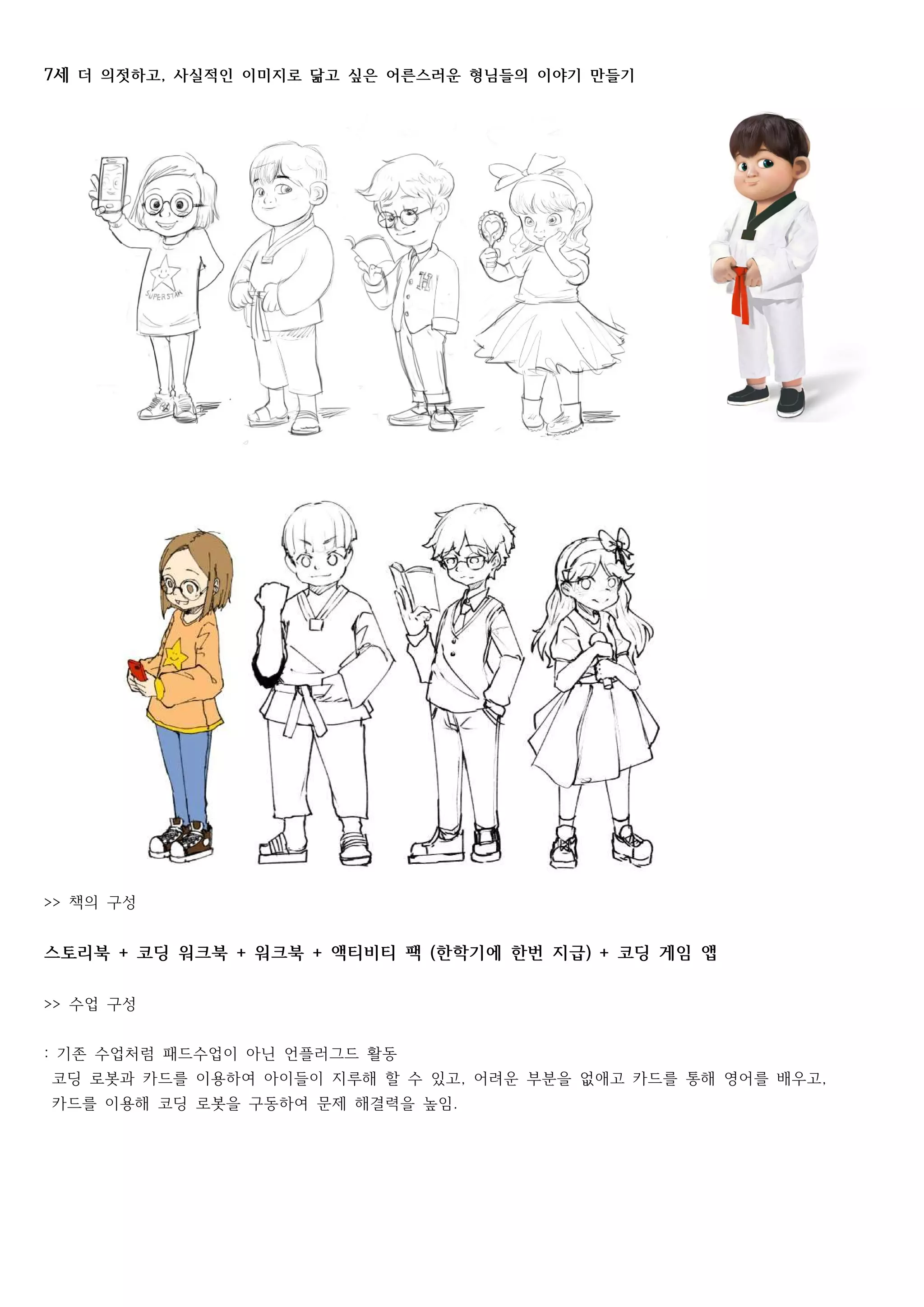 세7 더 의젓하고 사실적인 이미지로 닮고 싶은 어른스러운 형님들의 이야기 만들기,
책의 구성>>
스토리북 코딩 워크북 워크북 액티비티 팩 한학기에 한번 지급 코딩 게임 앱+ + + ( ) +
수업 구성>>
기존 수업처럼 패드수업이 아닌 언플러그드 활동:
코딩 로봇과 카드를 이용하여 아이들이 지루해 할 수 있고 어려운 부분을 없애고 카드를 통해 영어를 배우고, ,
카드를 이용해 코딩 로봇을 구동하여 문제 해결력을 높임.
 
