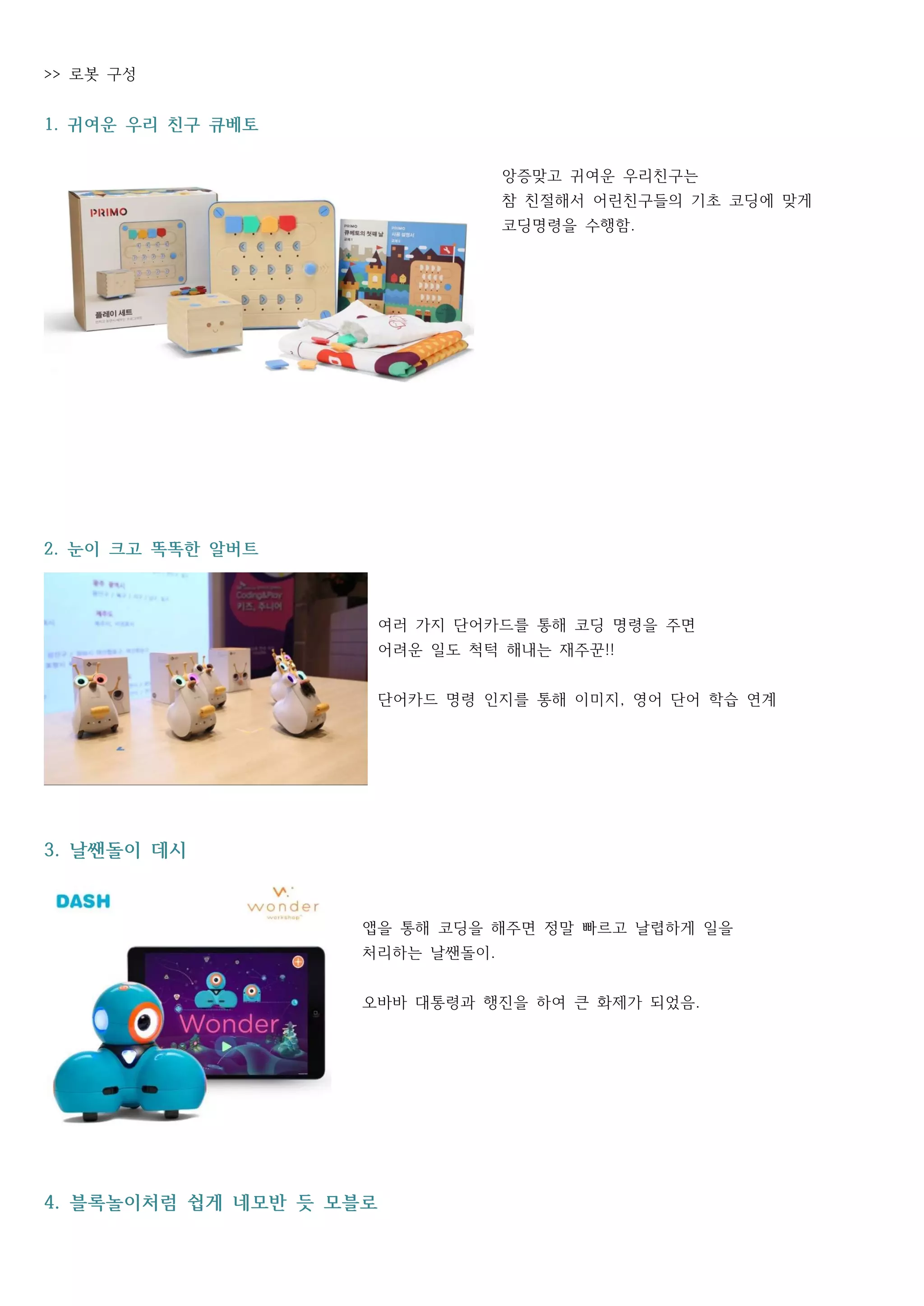 로봇 구성>>
귀여운 우리 친구 큐베토1.
앙증맞고 귀여운 우리친구는
참 친절해서 어린친구들의 기초 코딩에 맞게
코딩명령을 수행함.
눈이 크고 똑똑한 알버트2.
여러 가지 단어카드를 통해 코딩 명령을 주면
어려운 일도 척턱 해내는 재주꾼!!
단어카드 명령 인지를 통해 이미지 영어 단어 학습 연계,
날쌘돌이 데시3.
앱을 통해 코딩을 해주면 정말 빠르고 날렵하게 일을
처리하는 날쌘돌이.
오바바 대통령과 행진을 하여 큰 화제가 되었음.
블록놀이처럼 쉽게 네모반 듯 모블로4.
 