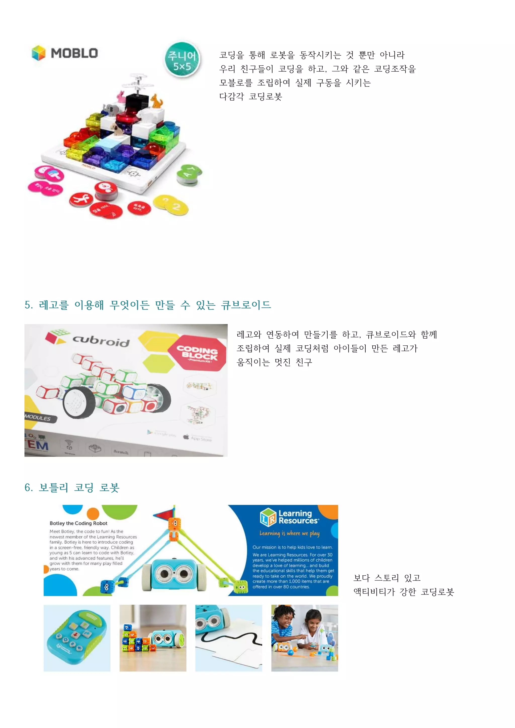 코딩을 통해 로봇을 동작시키는 것 뿐만 아니라
우리 친구들이 코딩을 하고 그와 같은 코딩조작을,
모블로를 조립하여 실제 구동을 시키는
다감각 코딩로봇
레고를 이용해 무엇이든 만들 수 있는 큐브로이드5.
레고와 연동하여 만들기를 하고 큐브로이드와 함께,
조립하여 실제 코딩처럼 아이들이 만든 레고가
움직이는 멋진 친구
보틀리 코딩 로봇6.
보다 스토리 있고
액티비티가 강한 코딩로봇
 