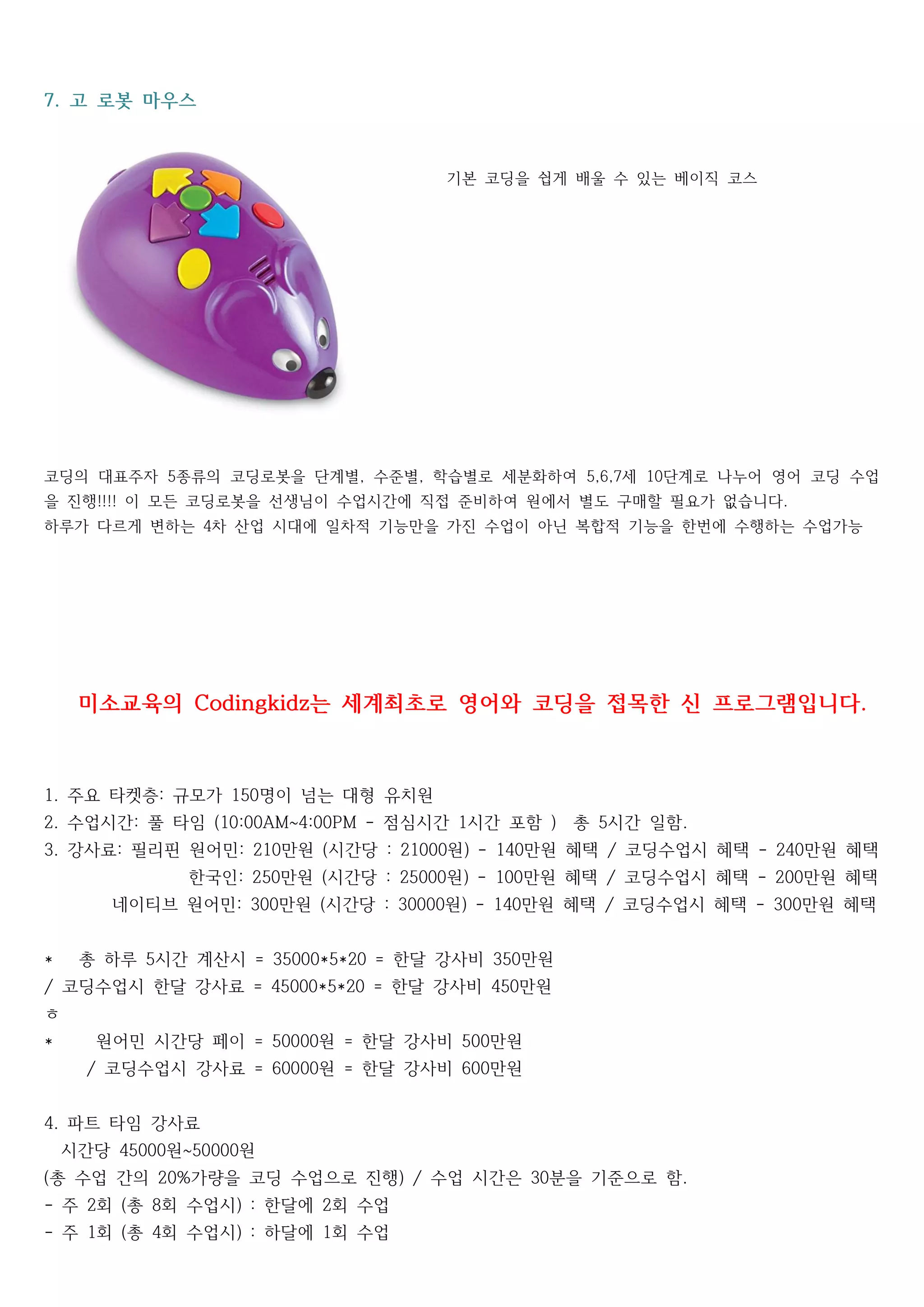 고 로봇 마우스7.
기본 기본 코딩을 쉽게 배울 수 있는 베이직 코스
코딩의 대표주자 종류의 코딩로봇을 단계별 수준별 학습별로 세분화하여 세 단계로 나누어 영어 코딩 수업5 , , 5,6,7 10
을 진행 이 모든 코딩로봇을 선생님이 수업시간에 직접 준비하여 원에서 별도 구매할 필요가 없습니다!!!! .
하루가 다르게 변하는 차 산업 시대에 일차적 기능만을 가진 수업이 아닌 복합적 기능을 한번에 수행하는 수업가능4
미소교육의 는 세계최초로 영어와 코딩을 접목한 신 프로그램입니다Codingkidz .
주요 타켓층 규모가 명이 넘는 대형 유치원1. : 150
수업시간 풀 타임 점심시간 시간 포함 총 시간 일함2. : (10:00AM~4:00PM - 1 ) 5 .
강사료 필리핀 원어민 만원 시간당 원 만원 혜택 코딩수업시 혜택 만원 혜택3. : : 210 ( : 21000 ) - 140 / - 240
한국인 만원 시간당 원 만원 혜택 코딩수업시 혜택 만원 혜택: 250 ( : 25000 ) - 100 / - 200
네이티브 원어민 만원 시간당 원 만원 혜택 코딩수업시 혜택 만원 혜택: 300 ( : 30000 ) - 140 / - 300
총 하루 시간 계산시 한달 강사비 만원* 5 = 35000*5*20 = 350
코딩수업시 한달 강사료 한달 강사비 만원/ = 45000*5*20 = 450
ㅎ
원어민 시간당 페이 원 한달 강사비 만원* = 50000 = 500
코딩수업시 강사료 원 한달 강사비 만원/ = 60000 = 600
파트 타임 강사료4.
시간당 원 원45000 ~50000
총 수업 간의 가량을 코딩 수업으로 진행 수업 시간은 분을 기준으로 함( 20% ) / 30 .
주 회 총 회 수업시 한달에 회 수업- 2 ( 8 ) : 2
주 회 총 회 수업시 하달에 회 수업- 1 ( 4 ) : 1
 