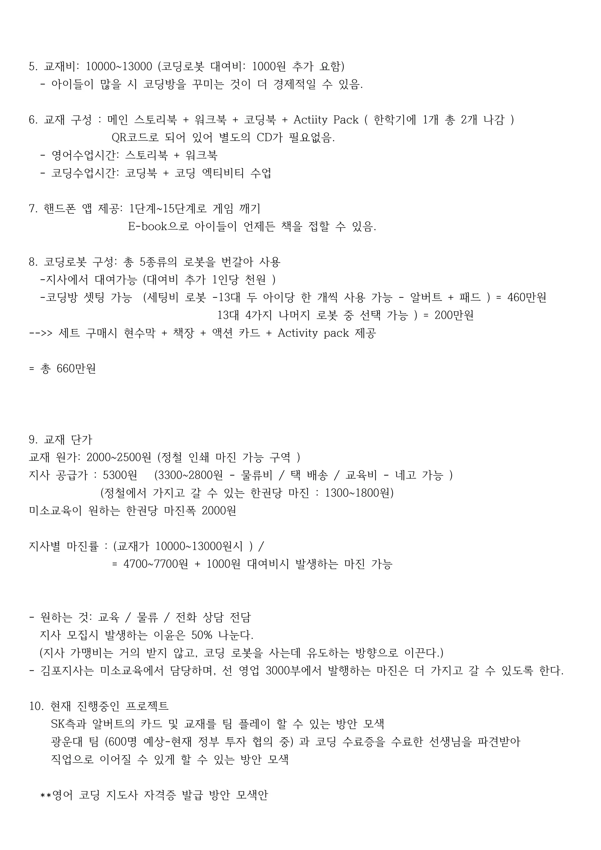 교재비 코딩로봇 대여비 원 추가 요함5. : 10000~13000 ( : 1000 )
아이들이 많을 시 코딩방을 꾸미는 것이 더 경제적일 수 있음- .
교재 구성 메인 스토리북 워크북 코딩북 한학기에 개 총 개 나감6. : + + + Actiity Pack ( 1 2 )
코드로 되어 있어 별도의 가 필요없음QR CD .
영어수업시간 스토리북 워크북- : +
코딩수업시간 코딩북 코딩 엑티비티 수업- : +
핸드폰 앱 제공 단계 단계로 게임 깨기7. : 1 ~15
으로 아이들이 언제든 책을 접할 수 있음E-book .
코딩로봇 구성 총 종류의 로봇을 번갈아 사용8. : 5
지사에서 대여가능 대여비 추가 인당 천원- ( 1 )
코딩방 셋팅 가능 세팅비 로봇 대 두 아이당 한 개씩 사용 가능 알버트 패드 만원- ( -13 - + ) = 460
대 가지 나머지 로봇 중 선택 가능 만원13 4 ) = 200
세트 구매시 현수막 책장 액션 카드 제공-->> + + + Activity pack
총 만원= 660
교재 단가9.
교재 원가 원 정철 인쇄 마진 가능 구역: 2000~2500 ( )
지사 공급가 원 원 물류비 택 배송 교육비 네고 가능: 5300 (3300~2800 - / / - )
정철에서 가지고 갈 수 있는 한권당 마진 원( : 1300~1800 )
미소교육이 원하는 한권당 마진폭 원2000
지사별 마진률 교재가 원시: ( 10000~13000 ) /
원 원 대여비시 발생하는 마진 가능= 4700~7700 + 1000
원하는 것 교육 물류 전화 상담 전담- : / /
지사 모집시 발생하는 이윤은 나눈다50% .
지사 가맹비는 거의 받지 않고 코딩 로봇을 사는데 유도하는 방향으로 이끈다( , .)
김포지사는 미소교육에서 담당하며 선 영업 부에서 발행하는 마진은 더 가지고 갈 수 있도록 한다- , 3000 .
현재 진행중인 프로젝트10.
측과 알버트의 카드 및 교재를 팀 플레이 할 수 있는 방안 모색SK
광운대 팀 명 예상 현재 정부 투자 협의 중 과 코딩 수료증을 수료한 선생님을 파견받아(600 - )
직업으로 이어질 수 있게 할 수 있는 방안 모색
영어 코딩 지도사 자격증 발급 방안 모색안**
 
