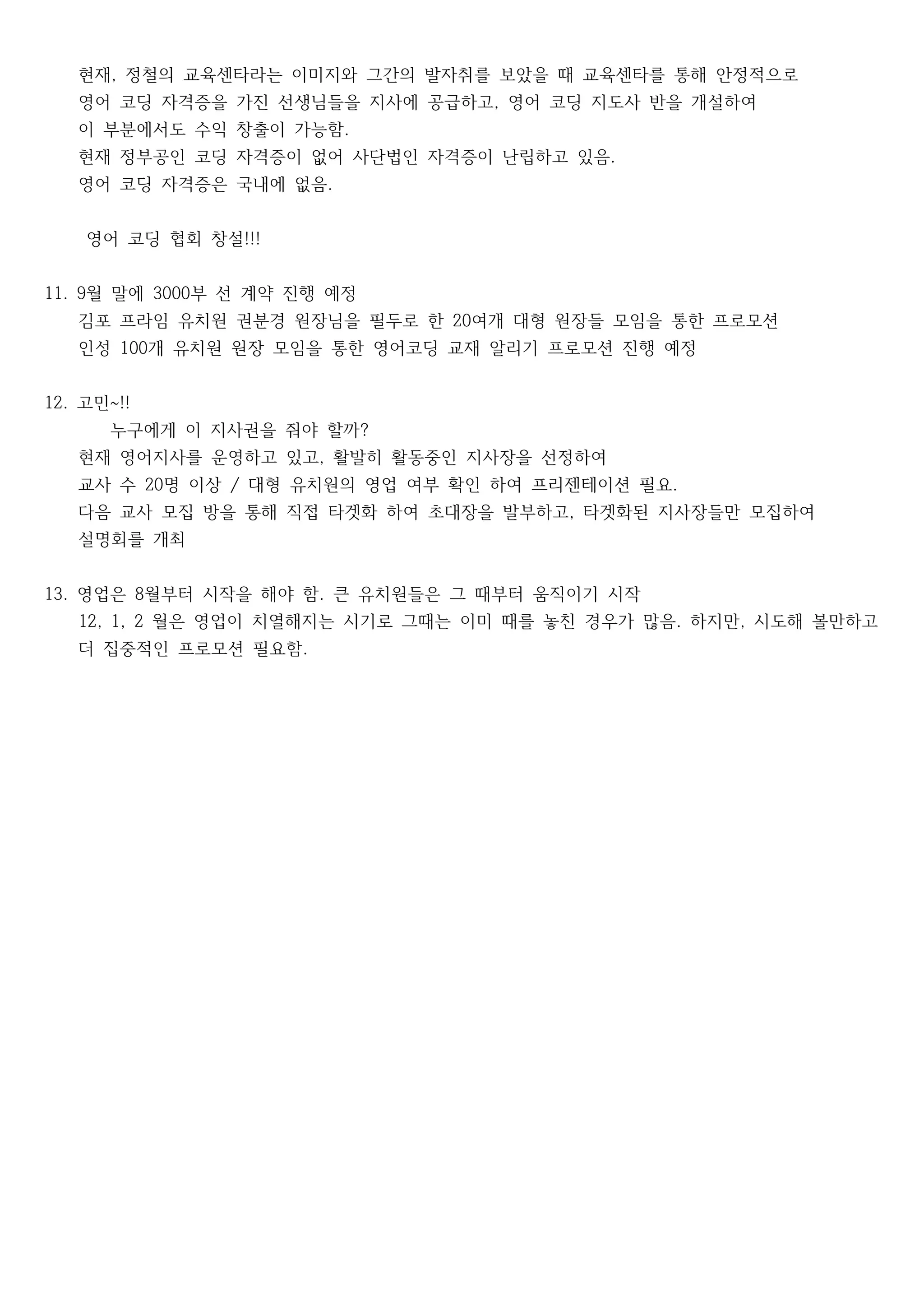 현재 정철의 교육센타라는 이미지와 그간의 발자취를 보았을 때 교육센타를 통해 안정적으로,
영어 코딩 자격증을 가진 선생님들을 지사에 공급하고 영어 코딩 지도사 반을 개설하여,
이 부분에서도 수익 창출이 가능함.
현재 정부공인 코딩 자격증이 없어 사단법인 자격증이 난립하고 있음.
영어 코딩 자격증은 국내에 없음.
영어 코딩 협회 창설!!!　 　
월 말에 부 선 계약 진행 예정11. 9 3000
김포 프라임 유치원 권분경 원장님을 필두로 한 여개 대형 원장들 모임을 통한 프로모션20
인성 개 유치원 원장 모임을 통한 영어코딩 교재 알리기 프로모션 진행 예정100
고민12. ~!!
누구에게 이 지사권을 줘야 할까?　　　　
현재 영어지사를 운영하고 있고 활발히 활동중인 지사장을 선정하여,
교사 수 명 이상 대형 유치원의 영업 여부 확인 하여 프리젠테이션 필요20 / .
다음 교사 모집 방을 통해 직접 타겟화 하여 초대장을 발부하고 타겟화된 지사장들만 모집하여,
설명회를 개최
영업은 월부터 시작을 해야 함 큰 유치원들은 그 때부터 움직이기 시작13. 8 .
월은 영업이 치열해지는 시기로 그때는 이미 때를 놓친 경우가 많음 하지만 시도해 볼만하고12, 1, 2 . ,
더 집중적인 프로모션 필요함.
 