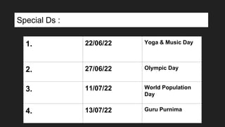 1. 22/06/22 Yoga & Music Day
2. 27/06/22 Olympic Day
3. 11/07/22 World Population
Day
4. 13/07/22 Guru Purnima
Special Ds :
 