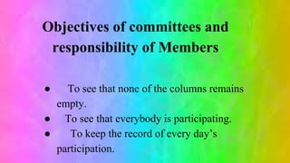 Objectives of committees and
responsibility of Members
● To see that none of the columns remains
empty.
● To see that everybody is participating.
● To keep the record of every day’s
participation.
 