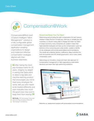 www.saba.com
Data Sheet
Reward and Retain Your Top Talent
Determining and providing the right compensation for each person,
whether it takes the form of base pay, merit pay or variable pay and
incentives, is critical to being able to engage and retain top talent.
In today’s economy many companies are unable to retain their
high-potential employees and stars as the compensation cycle has
become a time-consuming and costly burden, unable to identify
at-risk employees and provide personalized recommendations.
The results are undesired attrition, inefficiency, deep frustration for
both the business and HR, limited governance, and in many cases,
unnecessary costs.
Saba brings an innovative, unique and fresh new approach to
compensation management to help organizations make better
decisions and retain their high-performing workforce.
Retention vs. replacement analysis with personalized recommendations
Compensation@Work (part
of Saba’s Intelligent Talent
Management™ solution) is
a fully conﬁgurable global
compensation management
application enabling
organizations to design
and implement effective
compensation strategies
aligned with their
business objectives.
After hating the merit-
pay-increase matrix for 25
years, imagine my delight
in seeing that Saba plans
to debut a big data and
machine-learning product
that encourages you not to
treat every employee the
same, tells you who needs
to be treated differently and
even indicates how much
the good ones may cost to
keep them from leaving!
Bill Kutik, HR Technology Columnist
and Co-Chair Emeritus of the HR
Technology® Conference
Compensation@Work
 