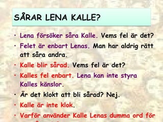 SÅRAR LENA KALLE?  Lena försöker såra Kalle.  Vems fel är det? Felet är enbart Lenas.  Man har aldrig rätt att såra andra. Kalle blir sårad.  Vems fel är det?  Kalles fel enbart.  Lena kan inte styra Kalles känslor. Är det klokt att bli sårad? Nej.  Kalle är inte klok . Varför använder Kalle Lenas dumma ord för att såra sig? 