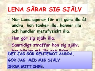 När Lena agerar för att göra illa åt andra, hon tänker illa, känner illa och handlar metafysiskt illa. Hon gör sig själv illa. Samtidigt straffar hon sig själv, hon börjar må illa och lider. DET JAG G ÖR GENTEMOT ANDRA, GÖR JAG  MED MIG SJÄLV  INOM MITT INRE. LENA SÅRAR SIG SJÄLV 