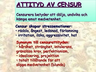 ATTITYD AV CENSUR Censurera betyder att dölja, undvika och  kämpa emot medvetenhet.  Censur skapar stressemotioner:  •  rädsla, ångest, ledsnad, förlamning •  irritation, ilska, aggressivitet, hat  Synonym till censurattityden:  •  hårdhet, stränghet, intolerans,  gränslösa krav, perfektionism,  •  idealisering, projektion  •  totalt tillåtande för att  slippa medvetenhet (blunda)  