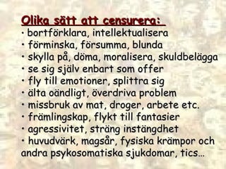 Olika sätt att censurera:  •  bortförklara, intellektualisera  •  förminska, försumma, blunda  •  skylla på, döma, moralisera, skuldbelägga  •  se sig själv enbart som offer  •  fly till emotioner, splittra sig •  älta oändligt, överdriva problem •  missbruk av mat, droger, arbete etc.  •  främlingskap, flykt till fantasier •  agressivitet, sträng instängdhet •  huvudvärk, magsår, fysiska krämpor och  andra psykosomatiska sjukdomar, tics … 
