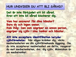 HUR UNDVIKER DU ATT BLI SÅRAD? D et är inte förbjudet att bli sårad. Krav att inte bli sårad blockerar dig. Vem har ansvaret för dina känslor? B ara du och ingen annan. Kom ihåg:  Den som angriper en annan person,  angriper sig själv i sina tankar och känslor.  Att inte acceptera identifikation  betyder självförnekelse:  När någon kränker dig, väcks medvetenheten om din självförnekande läggning. Om du inte accepterar medvetenhet om detta, reagerar du mot medvetenheten, dvs. dig själv. Människan är sin medvetenhet.  