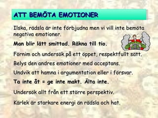 ATT BEMÖTA EMOTIONER Ilska, rädsla är inte förbjudna men vi vill inte bemöta negativa emotioner. Man blir lätt smittad. Räkna till tio. Förnim och undersök på ett öppet, respektfullt sätt.  Belys den andres emotioner med acceptans. Undvik att hamna i argumentation eller i försvar. Ta inte åt = ge inte makt. Älta inte. Undersök allt från ett större perspektiv. Kärlek är starkare energi än rädsla och hat.  