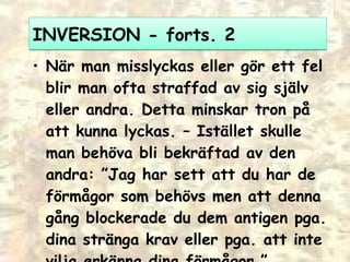 INVERSION - forts. 2 När man misslyckas eller gör ett fel blir man ofta straffad av sig själv eller andra. Detta minskar tron på att kunna lyckas.  –  Istället skulle man behöva bli bekräftad av den andra: ”Jag har sett att du har de förmågor som behövs men att denna gång blockerade du dem antigen pga. dina stränga krav eller pga. att inte vilja erkänna dina förmågor.” 
