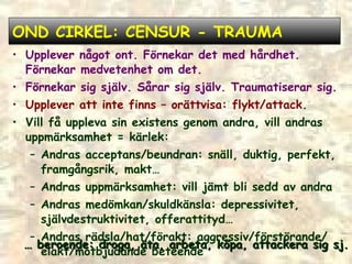 OND CIRKEL: CENSUR - TRAUMA Upplever något ont. Förnekar det med hårdhet. Förnekar medvetenhet om det. Förnekar sig själv. Sårar sig själv. Traumatiserar sig. Upplever att inte finns – orättvisa: flykt/attack . Vill få uppleva sin existens genom andra, vill andras uppmärksamhet = kärlek: Andras acceptans/beundran: snäll, duktig, perfekt, framgångsrik, makt… Andras uppmärksamhet: vill jämt bli sedd av andra Andras medömkan/skuldkänsla: depressivitet, självdestruktivitet, offerattityd… Andras rädsla/hat/förakt: aggressiv/förstörande/ elakt/motbjudande beteende …  beroende: droga, äta, arbeta, köpa, attackera sig sj. 