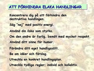 ATT FÖRHINDRA ELAKA HANDLINGAR Koncentrera dig på att förhindra den destruktiva handlingen. Säg “nej“ med positiv energi. Använd din ilska som styrka. Om den andre är farlig, bemöt med mycket respekt. Använd ditt sinne för humor. Förändra ditt eget handligssätt. Be om idéer och förslag. Utveckla en konkret handlingsplan. Utveckla tydliga regler; individ och kollektiv. 