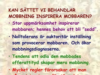 KAN SÄTTET VI BEHANDLAR MOBBNING INSPIRERA MOBBAREN? Stor uppmärksamhet inspirerar mobbaren; hennes behov att bli ”sedd”. Nolltolerans är auktoritär inställning som provocerar mobbaren. Och ökar mobbningsdiagnoserna. Tendens att odla den mobbades offerattityd skapar mera mobbning. Mycket regler förorsakar att man vågar inte stoppa förstörandet.  