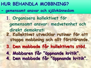 HUR BEHANDLA MOBBNING? -  gemensamt ansvar och självkännedom 1 . Organisera kollektivet för gemensamt ansvar: medvetenhet och direkt demokrati  2. Kollektivet utvecklar rutiner för att  stoppa mobbning och allt förstörande. 3. Den mobbade får kollektivets stöd. 4. Mobbaren får ”öppnande kritik”. 4. Den mobbade får ”öppnande kritik”. 