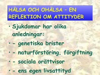 HÄLSA OCH OHÄLSA  –  EN REFLEKTION OM ATTITYDER Sjukdomar har olika anledningar: - genetiska brister - naturförstöring, förgiftning - sociala orättvisor - ens egen livsattityd 