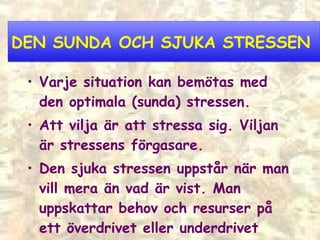 DEN SUNDA OCH SJUKA STRESSEN Varje situation kan bemötas med den  optimala (sunda) stressen. Att vilja är att stressa sig. Viljan är stressens förgasare. Den sjuka stressen uppstår när man vill mera än vad är vist. Man uppskattar behov och resurser på ett överdrivet eller underdrivet sätt  –  man lider av stressattityder. 