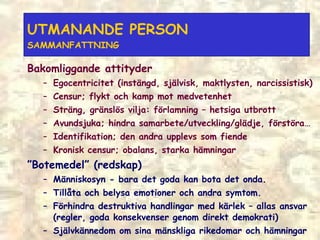 UTMANANDE PERSON  SAMMANFATTNING Bakomliggande attityder  Egocentricitet (instängd, självisk, maktlysten, narcissistisk) Censur; flykt och kamp mot medvetenhet Sträng, gränslös vilja: förlamning  –  hetsiga utbrott Avundsjuka; hindra samarbete/utveckling/glädje, förstöra… Identifikation; den andra upplevs som fiende Kronisk censur; obalans, starka hämningar ” Botemedel” (redskap) Människosyn - bara det goda kan bota det onda. Tillåta och belysa emotioner och andra symtom. Förhindra destruktiva handlingar med kärlek – allas ansvar (regler, goda konsekvenser genom direkt demokrati) Självkännedom om sina mänskliga rikedomar och hämningar 