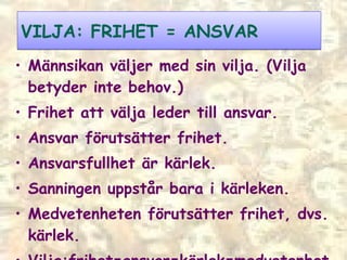 VILJA: FRIHET = ANSVAR Männsikan väljer med sin vilja. (Vilja betyder inte behov.) F rihet att välja leder till ansvar. Ansvar förutsätter frihet. Ansvarsfullhet är kärlek. Sanningen uppstår bara i kärleken. Medvetenheten förutsätter frihet, dvs. kärlek. Vilja:frihet=ansvar=kärlek=medvetenhet  