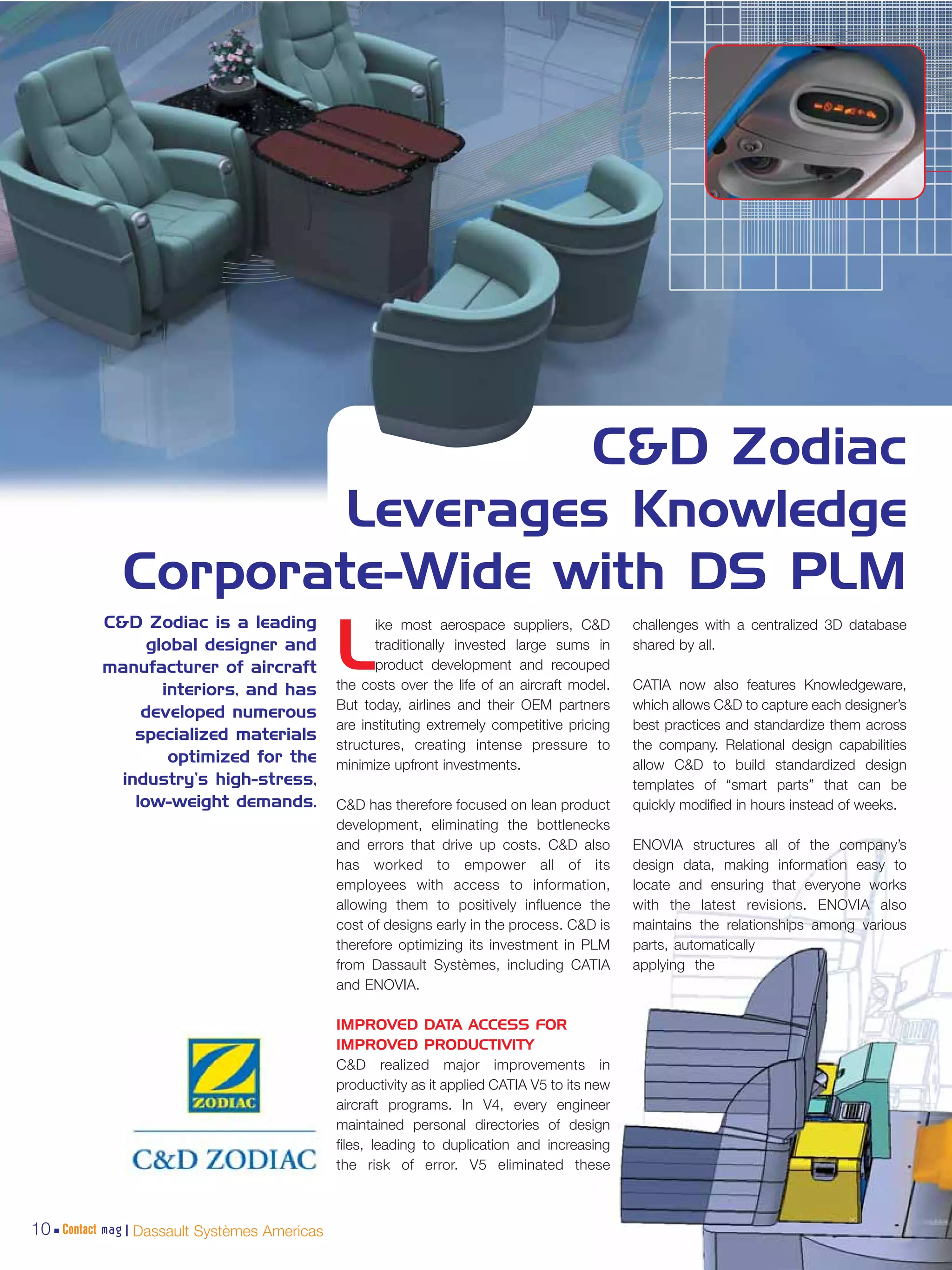 C&D Zodiac
                     Leverages Knowledge
             Corporate-Wide with DS PLM
          C&D Zodiac is a leading                   ike most aerospace suppliers, C&D          challenges with a centralized 3D database
                global designer and
          manufacturer of aircraft
                  interiors, and has
                                              L     traditionally invested large sums in
                                                    product development and recouped
                                              the costs over the life of an aircraft model.
                                                                                               shared by all.

                                                                                               CATIA now also features Knowledgeware,
                                              But today, airlines and their OEM partners       which allows C&D to capture each designer’s
               developed numerous
                                              are instituting extremely competitive pricing    best practices and standardize them across
              specialized materials
                                              structures, creating intense pressure to         the company. Relational design capabilities
                   optimized for the          minimize upfront investments.                    allow C&D to build standardized design
            industry’s high-stress,                                                            templates of “smart parts” that can be
              low-weight demands.             C&D has therefore focused on lean product        quickly modified in hours instead of weeks.
                                              development, eliminating the bottlenecks
                                              and errors that drive up costs. C&D also         ENOVIA structures all of the company’s
                                              has worked to empower all of its                 design data, making information easy to
                                              employees with access to information,            locate and ensuring that everyone works
                                              allowing them to positively influence the        with the latest revisions. ENOVIA also
                                              cost of designs early in the process. C&D is     maintains the relationships among various
                                              therefore optimizing its investment in PLM       parts, automatically
                                              from Dassault Systèmes, including CATIA          applying the
                                              and ENOVIA.

                                              IMPROVED DATA ACCESS FOR
                                              IMPROVED PRODUCTIVITY
                                              C&D realized major improvements in
                                              productivity as it applied CATIA V5 to its new
                                              aircraft programs. In V4, every engineer
                                              maintained personal directories of design
                                              files, leading to duplication and increasing
                                              the risk of error. V5 eliminated these



10 Contact mag | Dassault Systèmes Americas
 