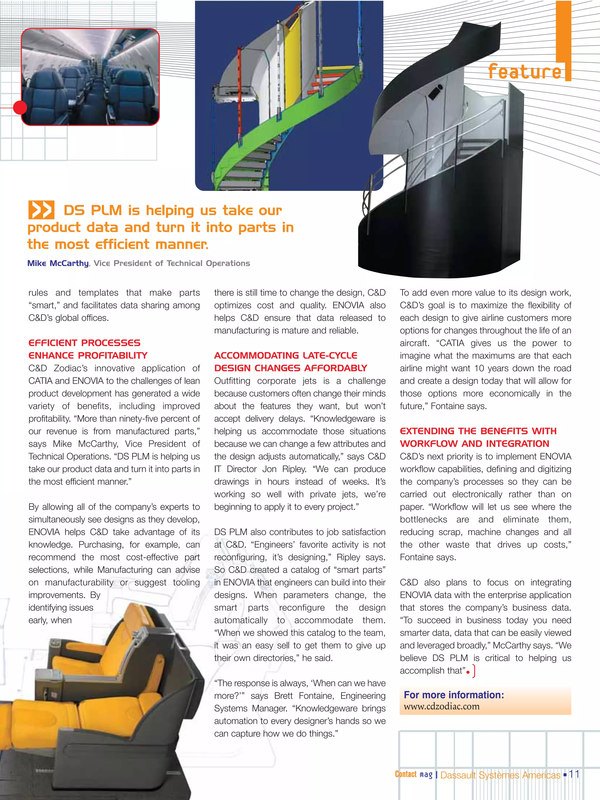 feature




«    DS PLM is helping us take our
product data and turn it into parts in
the most efficient manner.
Mike McCarthy, Vice President of Technical Operations


rules and templates that make parts                there is still time to change the design, C&D    To add even more value to its design work,
“smart,” and facilitates data sharing among        optimizes cost and quality. ENOVIA also          C&D’s goal is to maximize the flexibility of
C&D’s global offices.                              helps C&D ensure that data released to           each design to give airline customers more
                                                   manufacturing is mature and reliable.            options for changes throughout the life of an
EFFICIENT PROCESSES                                                                                 aircraft. “CATIA gives us the power to
ENHANCE PROFITABILITY                              ACCOMMODATING LATE-CYCLE                         imagine what the maximums are that each
C&D Zodiac’s innovative application of             DESIGN CHANGES AFFORDABLY                        airline might want 10 years down the road
CATIA and ENOVIA to the challenges of lean         Outfitting corporate jets is a challenge         and create a design today that will allow for
product development has generated a wide           because customers often change their minds       those options more economically in the
variety of benefits, including improved            about the features they want, but won’t          future,” Fontaine says.
profitability. “More than ninety-five percent of   accept delivery delays. “Knowledgeware is
our revenue is from manufactured parts,”           helping us accommodate those situations          EXTENDING THE BENEFITS WITH
says Mike McCarthy, Vice President of              because we can change a few attributes and       WORKFLOW AND INTEGRATION
Technical Operations. “DS PLM is helping us        the design adjusts automatically,” says C&D      C&D’s next priority is to implement ENOVIA
take our product data and turn it into parts in    IT Director Jon Ripley. “We can produce          workflow capabilities, defining and digitizing
the most efficient manner.”                        drawings in hours instead of weeks. It’s         the company’s processes so they can be
                                                   working so well with private jets, we’re         carried out electronically rather than on
By allowing all of the company’s experts to        beginning to apply it to every project.”         paper. “Workflow will let us see where the
simultaneously see designs as they develop,                                                         bottlenecks are and eliminate them,
ENOVIA helps C&D take advantage of its             DS PLM also contributes to job satisfaction      reducing scrap, machine changes and all
knowledge. Purchasing, for example, can            at C&D. “Engineers’ favorite activity is not     the other waste that drives up costs,”
recommend the most cost-effective part             reconfiguring, it’s designing,” Ripley says.     Fontaine says.
selections, while Manufacturing can advise         So C&D created a catalog of “smart parts”
on manufacturability or suggest tooling            in ENOVIA that engineers can build into their    C&D also plans to focus on integrating
improvements. By                                   designs. When parameters change, the             ENOVIA data with the enterprise application
identifying issues                                 smart parts reconfigure the design               that stores the company’s business data.
early, when                                        automatically to accommodate them.               “To succeed in business today you need
                                                   “When we showed this catalog to the team,        smarter data, data that can be easily viewed
                                                   it was an easy sell to get them to give up       and leveraged broadly,” McCarthy says. “We
                                                   their own directories,” he said.                 believe DS PLM is critical to helping us
                                                                                                    accomplish that”• )
                                                   “The response is always, ‘When can we have
                                                   more?’” says Brett Fontaine, Engineering          For more information:
                                                   Systems Manager. “Knowledgeware brings            www.cdzodiac.com
                                                   automation to every designer’s hands so we
                                                   can capture how we do things.”



                                                                                                   Contact mag | Dassault Systèmes Americas 11
 
