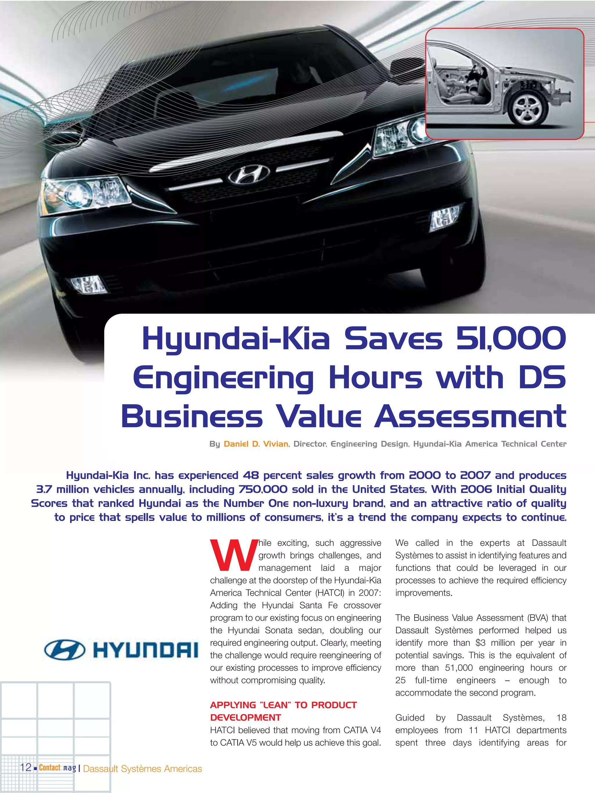 Hyundai-Kia Saves 51,000
                        Engineering Hours with DS
                       Business Value Assessment
                                              By Daniel D. Vivian, Director, Engineering Design, Hyundai-Kia America Technical Center



         Hyundai-Kia Inc. has experienced 48 percent sales growth from 2000 to 2007 and produces
   3.7 million vehicles annually, including 750,000 sold in the United States. With 2006 Initial Quality
  Scores that ranked Hyundai as the Number One non-luxury brand, and an attractive ratio of quality
       to price that spells value to millions of consumers, it’s a trend the company expects to continue.

                                                           hile exciting, such aggressive     We called in the experts at Dassault

                                              W            growth brings challenges, and
                                                           management laid a major
                                              challenge at the doorstep of the Hyundai-Kia
                                                                                              Systèmes to assist in identifying features and
                                                                                              functions that could be leveraged in our
                                                                                              processes to achieve the required efficiency
                                              America Technical Center (HATCI) in 2007:       improvements.
                                              Adding the Hyundai Santa Fe crossover
                                              program to our existing focus on engineering    The Business Value Assessment (BVA) that
                                              the Hyundai Sonata sedan, doubling our          Dassault Systèmes performed helped us
                                              required engineering output. Clearly, meeting   identify more than $3 million per year in
                                              the challenge would require reengineering of    potential savings. This is the equivalent of
                                              our existing processes to improve efficiency    more than 51,000 engineering hours or
                                              without compromising quality.                   25 full-time engineers – enough to
                                                                                              accommodate the second program.
                                              APPLYING “LEAN” TO PRODUCT
                                              DEVELOPMENT                                     Guided by Dassault Systèmes, 18
                                              HATCI believed that moving from CATIA V4        employees from 11 HATCI departments
                                              to CATIA V5 would help us achieve this goal.    spent three days identifying areas for

12 Contact mag | Dassault Systèmes Americas
 