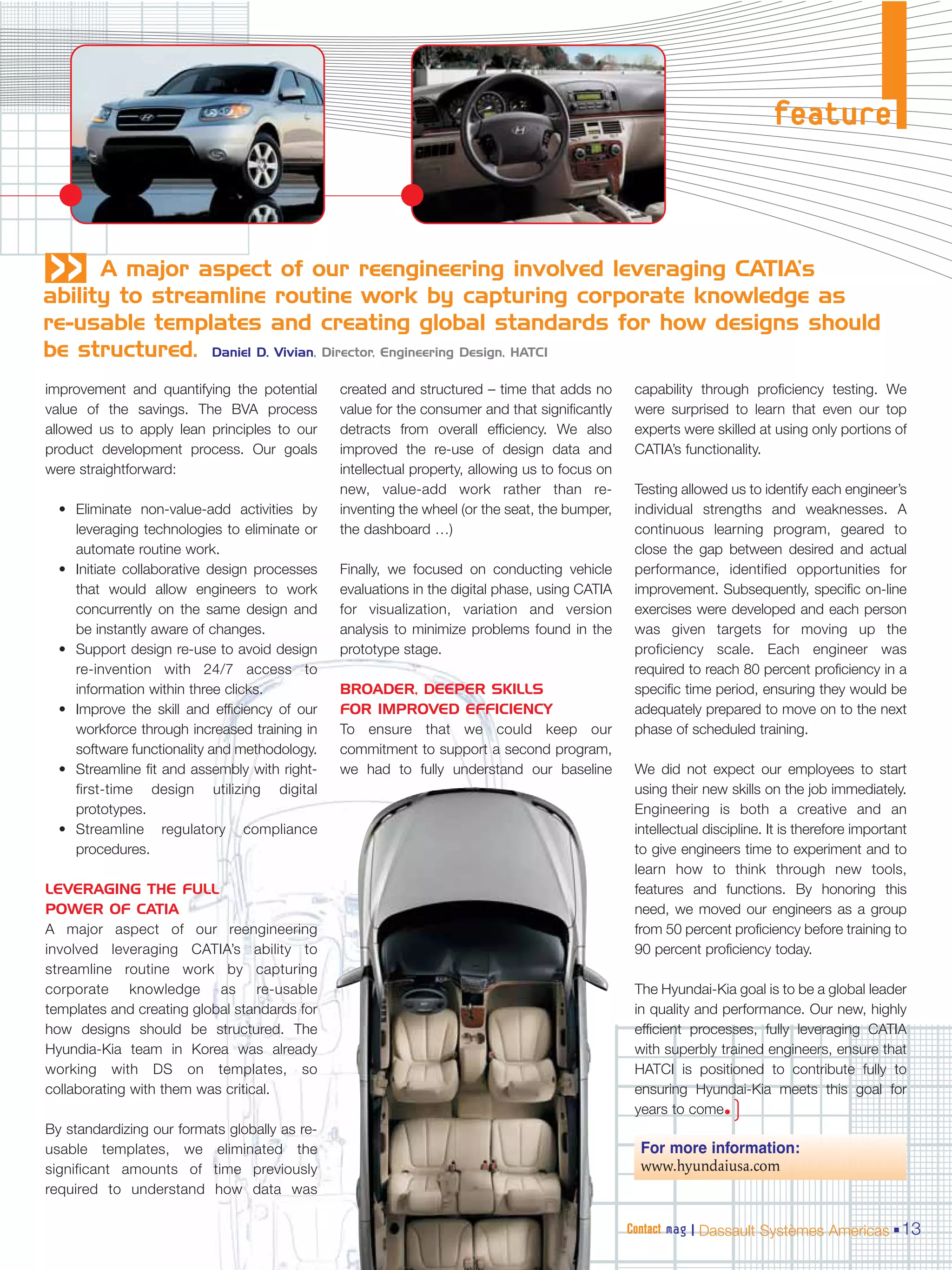 feature


«     A major aspect of our reengineering involved leveraging CATIA’s
ability to streamline routine work by capturing corporate knowledge as
re-usable templates and creating global standards for how designs should
be structured. Daniel D. Vivian, Director, Engineering Design, HATCI
improvement and quantifying the potential      created and structured – time that adds no        capability through proficiency testing. We
value of the savings. The BVA process          value for the consumer and that significantly     were surprised to learn that even our top
allowed us to apply lean principles to our     detracts from overall efficiency. We also         experts were skilled at using only portions of
product development process. Our goals         improved the re-use of design data and            CATIA’s functionality.
were straightforward:                          intellectual property, allowing us to focus on
                                               new, value-add work rather than re-               Testing allowed us to identify each engineer’s
  • Eliminate non-value-add activities by      inventing the wheel (or the seat, the bumper,     individual strengths and weaknesses. A
    leveraging technologies to eliminate or    the dashboard …)                                  continuous learning program, geared to
    automate routine work.                                                                       close the gap between desired and actual
  • Initiate collaborative design processes    Finally, we focused on conducting vehicle         performance, identified opportunities for
    that would allow engineers to work         evaluations in the digital phase, using CATIA     improvement. Subsequently, specific on-line
    concurrently on the same design and        for visualization, variation and version          exercises were developed and each person
    be instantly aware of changes.             analysis to minimize problems found in the        was given targets for moving up the
  • Support design re-use to avoid design      prototype stage.                                  proficiency scale. Each engineer was
    re-invention with 24/7 access to                                                             required to reach 80 percent proficiency in a
    information within three clicks.           BROADER, DEEPER SKILLS                            specific time period, ensuring they would be
  • Improve the skill and efficiency of our    FOR IMPROVED EFFICIENCY                           adequately prepared to move on to the next
    workforce through increased training in    To ensure that we could keep our                  phase of scheduled training.
    software functionality and methodology.    commitment to support a second program,
  • Streamline fit and assembly with right-    we had to fully understand our baseline           We did not expect our employees to start
    first-time design utilizing digital                                                          using their new skills on the job immediately.
    prototypes.                                                                                  Engineering is both a creative and an
  • Streamline regulatory compliance                                                             intellectual discipline. It is therefore important
    procedures.                                                                                  to give engineers time to experiment and to
                                                                                                 learn how to think through new tools,
LEVERAGING THE FULL                                                                              features and functions. By honoring this
POWER OF CATIA                                                                                   need, we moved our engineers as a group
A major aspect of our reengineering                                                              from 50 percent proficiency before training to
involved leveraging CATIA’s ability to                                                           90 percent proficiency today.
streamline routine work by capturing
corporate knowledge as re-usable                                                                 The Hyundai-Kia goal is to be a global leader
templates and creating global standards for                                                      in quality and performance. Our new, highly
how designs should be structured. The                                                            efficient processes, fully leveraging CATIA
Hyundia-Kia team in Korea was already                                                            with superbly trained engineers, ensure that
working with DS on templates, so                                                                 HATCI is positioned to contribute fully to
collaborating with them was critical.                                                            ensuring Hyundai-Kia meets this goal for
                                                                                                 years to come•   )
By standardizing our formats globally as re-
usable templates, we eliminated the                                                               For more information:
significant amounts of time previously                                                            www.hyundaiusa.com
required to understand how data was

                                                                                                Contact mag | Dassault Systèmes Americas 13
 