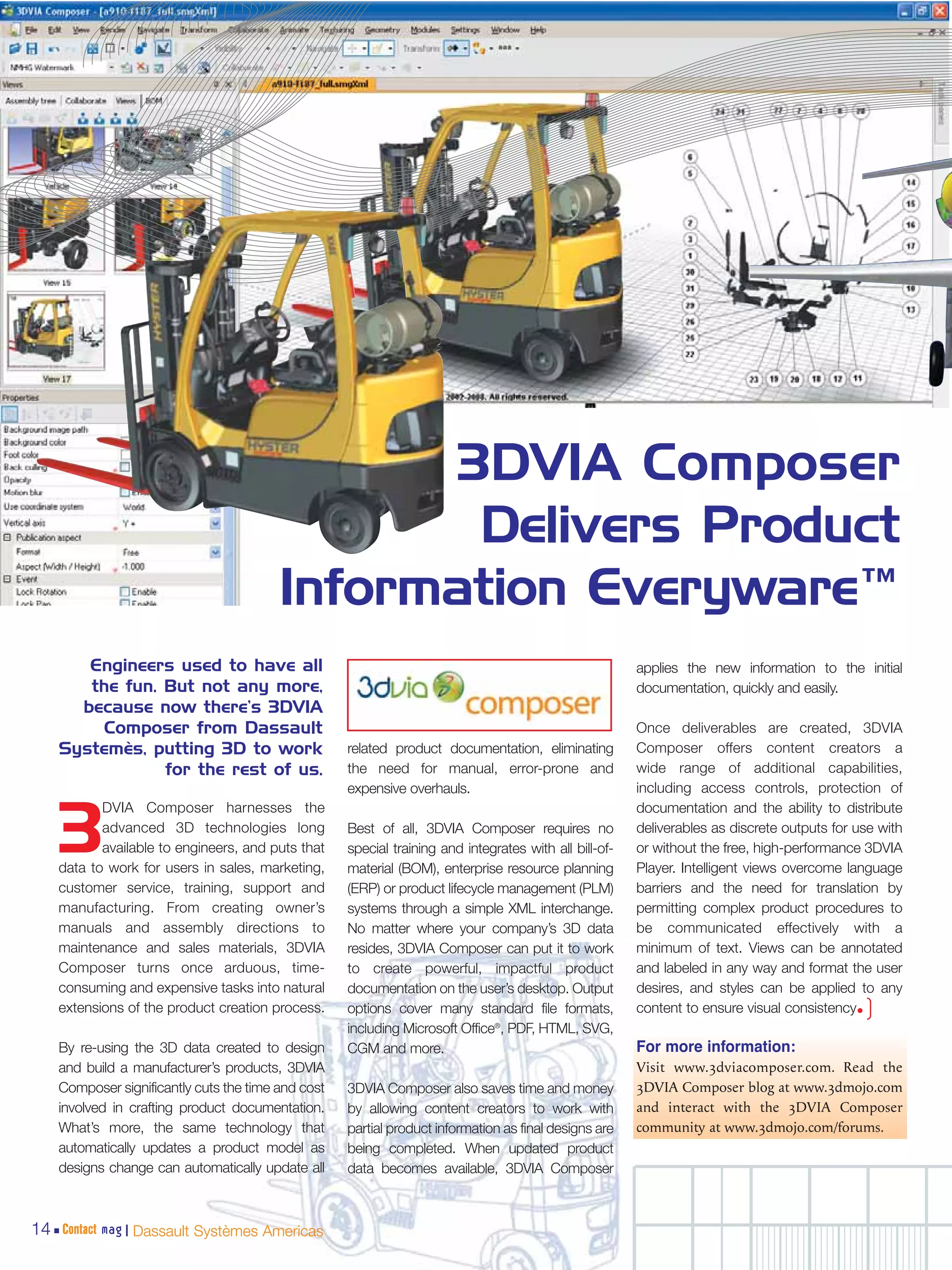 3DVIA Composer
                                                 Delivers Product
                                         Information Everyware™
       Engineers used to have all                                                                       applies the new information to the initial
       the fun. But not any more,                                                                       documentation, quickly and easily.
      because now there’s 3DVIA
        Composer from Dassault                                                                          Once deliverables are created, 3DVIA
    Systemès, putting 3D to work                    related product documentation, eliminating          Composer offers content creators a
                for the rest of us.                 the need for manual, error-prone and                wide range of additional capabilities,
                                                    expensive overhauls.                                including access controls, protection of
           DVIA Composer harnesses the                                                                  documentation and the ability to distribute

    3      advanced 3D technologies long
           available to engineers, and puts that
    data to work for users in sales, marketing,
                                                    Best of all, 3DVIA Composer requires no
                                                    special training and integrates with all bill-of-
                                                    material (BOM), enterprise resource planning
                                                                                                        deliverables as discrete outputs for use with
                                                                                                        or without the free, high-performance 3DVIA
                                                                                                        Player. Intelligent views overcome language
    customer service, training, support and         (ERP) or product lifecycle management (PLM)         barriers and the need for translation by
    manufacturing. From creating owner’s            systems through a simple XML interchange.           permitting complex product procedures to
    manuals and assembly directions to              No matter where your company’s 3D data              be communicated effectively with a
    maintenance and sales materials, 3DVIA          resides, 3DVIA Composer can put it to work          minimum of text. Views can be annotated
    Composer turns once arduous, time-              to create powerful, impactful product               and labeled in any way and format the user
    consuming and expensive tasks into natural      documentation on the user’s desktop. Output         desires, and styles can be applied to any
    extensions of the product creation process.     options cover many standard file formats,           content to ensure visual consistency• )
                                                    including Microsoft Office®, PDF, HTML, SVG,
    By re-using the 3D data created to design       CGM and more.                                       For more information:
    and build a manufacturer’s products, 3DVIA                                                          Visit www.3dviacomposer.com. Read the
    Composer significantly cuts the time and cost   3DVIA Composer also saves time and money            3DVIA Composer blog at www.3dmojo.com
    involved in crafting product documentation.     by allowing content creators to work with           and interact with the 3DVIA Composer
    What’s more, the same technology that           partial product information as final designs are    community at www.3dmojo.com/forums.
    automatically updates a product model as        being completed. When updated product
    designs change can automatically update all     data becomes available, 3DVIA Composer



14 Contact mag | Dassault Systèmes Americas
 