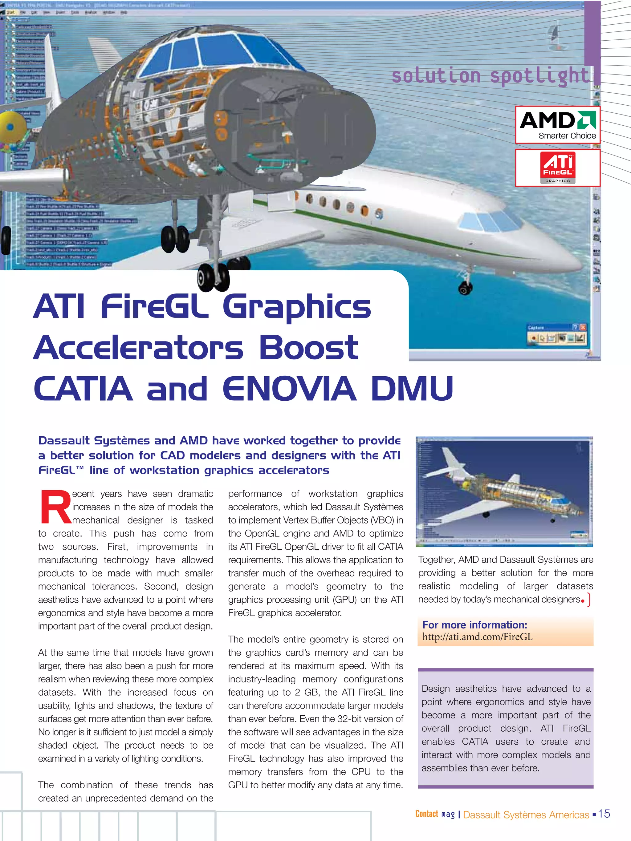 solution spotlight




ATI FireGL Graphics
Accelerators Boost
CATIA and ENOVIA DMU
Dassault Systèmes and AMD have worked together to provide
a better solution for CAD modelers and designers with the ATI
FireGL™ line of workstation graphics accelerators
         ecent years have seen dramatic             performance of workstation graphics

R        increases in the size of models the
         mechanical designer is tasked
to create. This push has come from
                                                    accelerators, which led Dassault Systèmes
                                                    to implement Vertex Buffer Objects (VBO) in
                                                    the OpenGL engine and AMD to optimize
two sources. First, improvements in                 its ATI FireGL OpenGL driver to fit all CATIA
manufacturing technology have allowed               requirements. This allows the application to    Together, AMD and Dassault Systèmes are
products to be made with much smaller               transfer much of the overhead required to       providing a better solution for the more
mechanical tolerances. Second, design               generate a model’s geometry to the              realistic modeling of larger datasets
aesthetics have advanced to a point where           graphics processing unit (GPU) on the ATI                                             )
                                                                                                    needed by today’s mechanical designers•
ergonomics and style have become a more             FireGL graphics accelerator.
important part of the overall product design.                                                        For more information:
                                                    The model’s entire geometry is stored on         http://ati.amd.com/FireGL
At the same time that models have grown             the graphics card’s memory and can be
larger, there has also been a push for more         rendered at its maximum speed. With its
realism when reviewing these more complex           industry-leading memory configurations
datasets. With the increased focus on               featuring up to 2 GB, the ATI FireGL line        Design aesthetics have advanced to a
usability, lights and shadows, the texture of       can therefore accommodate larger models          point where ergonomics and style have
surfaces get more attention than ever before.       than ever before. Even the 32-bit version of     become a more important part of the
No longer is it sufficient to just model a simply   the software will see advantages in the size     overall product design. ATI FireGL
shaded object. The product needs to be              of model that can be visualized. The ATI         enables CATIA users to create and
examined in a variety of lighting conditions.       FireGL technology has also improved the          interact with more complex models and
                                                    memory transfers from the CPU to the             assemblies than ever before.
The combination of these trends has                 GPU to better modify any data at any time.
created an unprecedented demand on the
                                                                                                    Contact mag | Dassault Systèmes Americas 15
 