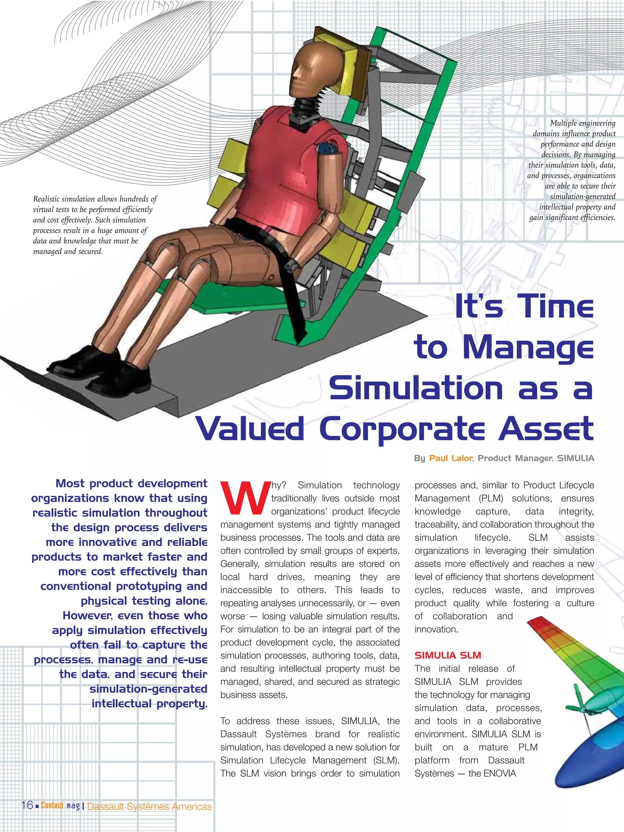 Multiple engineering
                                                                                                                               domains influence product
                                                                                                                                  performance and design
                                                                                                                                  decisions. By managing
                                                                                                                             their simulation tools, data,
                                                                                                                             and processes, organizations
                                                                                                                                   are able to secure their
  Realistic simulation allows hundreds of                                                                                            simulation-generated
  virtual tests to be performed efficiently                                                                                      intellectual property and
  and cost effectively. Such simulation                                                                                       gain significant efficiencies.
  processes result in a huge amount of
  data and knowledge that must be
  managed and secured.




                                                            It’s Time
                                                          to Manage
                                                     Simulation as a
                                              Valued Corporate Asset
                                                                                               By Paul Lalor, Product Manager, SIMULIA


       Most product development                             hy? Simulation technology          processes and, similar to Product Lifecycle
  organizations know that using
  realistic simulation throughout
     the design process delivers
                                               W            traditionally lives outside most
                                                            organizations’ product lifecycle
                                               management systems and tightly managed
                                                                                               Management (PLM) solutions, ensures
                                                                                               knowledge        capture,     data    integrity,
                                                                                               traceability, and collaboration throughout the
                                               business processes. The tools and data are      simulation       lifecycle.    SLM      assists
    more innovative and reliable
                                               often controlled by small groups of experts.    organizations in leveraging their simulation
  products to market faster and
                                               Generally, simulation results are stored on     assets more effectively and reaches a new
       more cost effectively than              local hard drives, meaning they are             level of efficiency that shortens development
   conventional prototyping and                inaccessible to others. This leads to           cycles, reduces waste, and improves
            physical testing alone.            repeating analyses unnecessarily, or — even     product quality while fostering a culture
        However, even those who                worse — losing valuable simulation results.     of collaboration and
     apply simulation effectively              For simulation to be an integral part of the    innovation.
          often fail to capture the            product development cycle, the associated
  processes, manage and re-use                 simulation processes, authoring tools, data,    SIMULIA SLM
                                               and resulting intellectual property must be     The initial release of
       the data, and secure their
                                               managed, shared, and secured as strategic       SIMULIA SLM provides
              simulation-generated             business assets.                                the technology for managing
              intellectual property.                                                           simulation data, processes,
                                               To address these issues, SIMULIA, the           and tools in a collaborative
                                               Dassault Systèmes brand for realistic           environment. SIMULIA SLM is
                                               simulation, has developed a new solution for    built on a mature PLM
                                               Simulation Lifecycle Management (SLM).          platform from Dassault
                                               The SLM vision brings order to simulation       Systèmes — the ENOVIA


16 Contact mag | Dassault Systèmes Americas
 