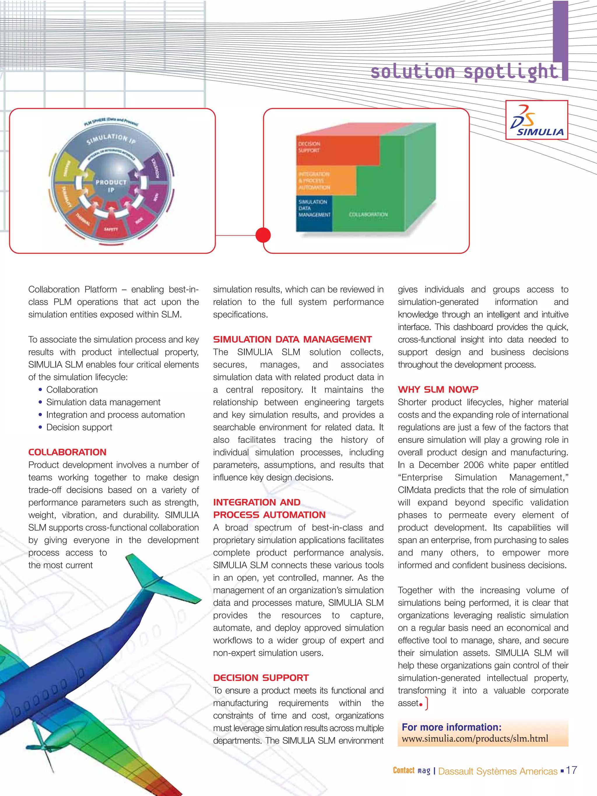 solution spotlight




Collaboration Platform – enabling best-in-    simulation results, which can be reviewed in        gives individuals and groups access to
class PLM operations that act upon the        relation to the full system performance             simulation-generated       information   and
simulation entities exposed within SLM.       specifications.                                     knowledge through an intelligent and intuitive
                                                                                                  interface. This dashboard provides the quick,
To associate the simulation process and key   SIMULATION DATA MANAGEMENT                          cross-functional insight into data needed to
results with product intellectual property,   The SIMULIA SLM solution collects,                  support design and business decisions
SIMULIA SLM enables four critical elements    secures, manages, and associates                    throughout the development process.
of the simulation lifecycle:                  simulation data with related product data in
   • Collaboration                            a central repository. It maintains the              WHY SLM NOW?
   • Simulation data management               relationship between engineering targets            Shorter product lifecycles, higher material
   • Integration and process automation       and key simulation results, and provides a          costs and the expanding role of international
   • Decision support                         searchable environment for related data. It         regulations are just a few of the factors that
                                              also facilitates tracing the history of             ensure simulation will play a growing role in
COLLABORATION                                 individual simulation processes, including          overall product design and manufacturing.
Product development involves a number of      parameters, assumptions, and results that           In a December 2006 white paper entitled
teams working together to make design         influence key design decisions.                     “Enterprise Simulation Management,”
trade-off decisions based on a variety of                                                         CIMdata predicts that the role of simulation
performance parameters such as strength,      INTEGRATION AND                                     will expand beyond specific validation
weight, vibration, and durability. SIMULIA    PROCESS AUTOMATION                                  phases to permeate every element of
SLM supports cross-functional collaboration   A broad spectrum of best-in-class and               product development. Its capabilities will
by giving everyone in the development         proprietary simulation applications facilitates     span an enterprise, from purchasing to sales
process access to                             complete product performance analysis.              and many others, to empower more
the most current                              SIMULIA SLM connects these various tools            informed and confident business decisions.
                                              in an open, yet controlled, manner. As the
                                              management of an organization’s simulation          Together with the increasing volume of
                                              data and processes mature, SIMULIA SLM              simulations being performed, it is clear that
                                              provides the resources to capture,                  organizations leveraging realistic simulation
                                              automate, and deploy approved simulation            on a regular basis need an economical and
                                              workflows to a wider group of expert and            effective tool to manage, share, and secure
                                              non-expert simulation users.                        their simulation assets. SIMULIA SLM will
                                                                                                  help these organizations gain control of their
                                              DECISION SUPPORT                                    simulation-generated intellectual property,
                                              To ensure a product meets its functional and        transforming it into a valuable corporate
                                              manufacturing requirements within the               asset•)
                                              constraints of time and cost, organizations
                                              must leverage simulation results across multiple     For more information:
                                              departments. The SIMULIA SLM environment             www.simulia.com/products/slm.html


                                                                                                 Contact mag | Dassault Systèmes Americas 17
 