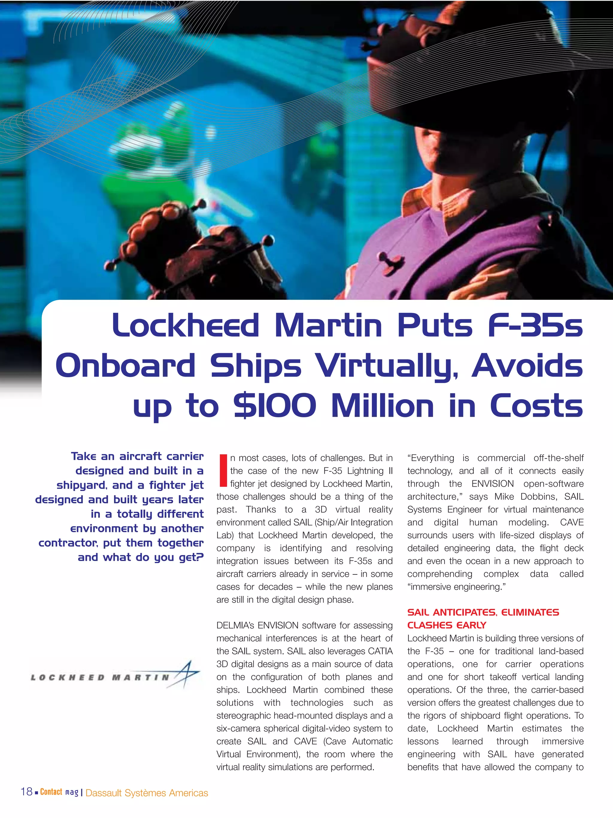 Lockheed Martin Puts F-35s
        Onboard Ships Virtually, Avoids
            up to $100 Million in Costs
         Take an aircraft carrier                 n most cases, lots of challenges. But in     “Everything is commercial off-the-shelf
          designed and built in a
       shipyard, and a fighter jet
   designed and built years later
                                              I   the case of the new F-35 Lightning II
                                                  fighter jet designed by Lockheed Martin,
                                              those challenges should be a thing of the
                                                                                               technology, and all of it connects easily
                                                                                               through the ENVISION open-software
                                                                                               architecture,” says Mike Dobbins, SAIL
                                              past. Thanks to a 3D virtual reality             Systems Engineer for virtual maintenance
             in a totally different
                                              environment called SAIL (Ship/Air Integration    and digital human modeling. CAVE
         environment by another
                                              Lab) that Lockheed Martin developed, the         surrounds users with life-sized displays of
   contractor, put them together              company is identifying and resolving             detailed engineering data, the flight deck
           and what do you get?               integration issues between its F-35s and         and even the ocean in a new approach to
                                              aircraft carriers already in service – in some   comprehending complex data called
                                              cases for decades – while the new planes         “immersive engineering.”
                                              are still in the digital design phase.
                                                                                               SAIL ANTICIPATES, ELIMINATES
                                              DELMIA’s ENVISION software for assessing         CLASHES EARLY
                                              mechanical interferences is at the heart of      Lockheed Martin is building three versions of
                                              the SAIL system. SAIL also leverages CATIA       the F-35 – one for traditional land-based
                                              3D digital designs as a main source of data      operations, one for carrier operations
                                              on the configuration of both planes and          and one for short takeoff vertical landing
                                              ships. Lockheed Martin combined these            operations. Of the three, the carrier-based
                                              solutions with technologies such as              version offers the greatest challenges due to
                                              stereographic head-mounted displays and a        the rigors of shipboard flight operations. To
                                              six-camera spherical digital-video system to     date, Lockheed Martin estimates the
                                              create SAIL and CAVE (Cave Automatic             lessons learned through immersive
                                              Virtual Environment), the room where the         engineering with SAIL have generated
                                              virtual reality simulations are performed.       benefits that have allowed the company to

18 Contact mag | Dassault Systèmes Americas
 